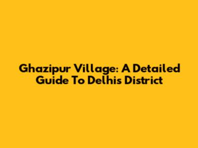 Ghazipur Village: A Detailed Guide To Delhi's District