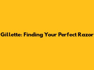 Gillette: Finding Your Perfect Razor