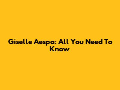 Giselle Aespa: All You Need To Know