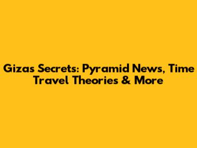 Giza's Secrets: Pyramid News, Time Travel Theories & More