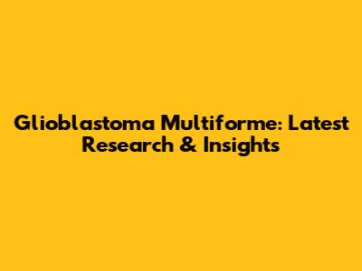Glioblastoma Multiforme: Latest Research & Insights