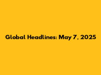 Global Headlines: May 7, 2025