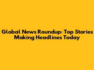 Global News Roundup: Top Stories Making Headlines Today