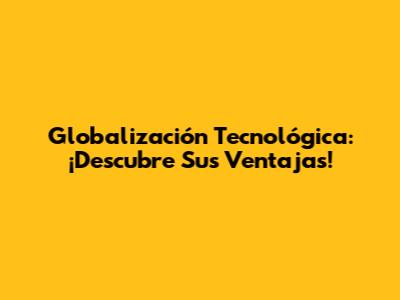 Globalización Tecnológica: ¡Descubre Sus Ventajas!