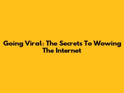 Going Viral: The Secrets To Wowing The Internet