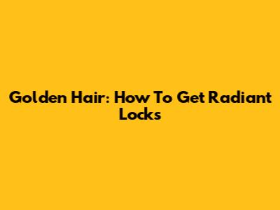 Golden Hair: How To Get Radiant Locks