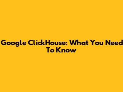 Google ClickHouse: What You Need To Know
