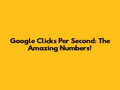 Google Clicks Per Second: The Amazing Numbers!