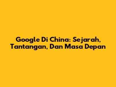 Google Di China: Sejarah, Tantangan, Dan Masa Depan