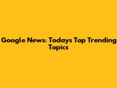 Google News: Today's Top Trending Topics