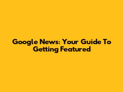 Google News: Your Guide To Getting Featured