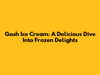 Gosh Ice Cream: A Delicious Dive Into Frozen Delights
