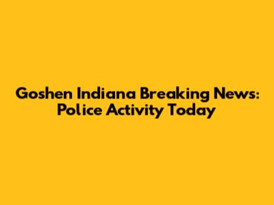 Goshen Indiana Breaking News: Police Activity Today