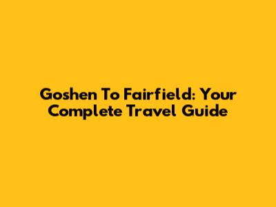 Goshen To Fairfield: Your Complete Travel Guide