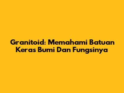 Granitoid: Memahami Batuan Keras Bumi Dan Fungsinya
