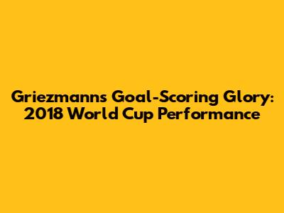Griezmann's Goal-Scoring Glory: 2018 World Cup Performance