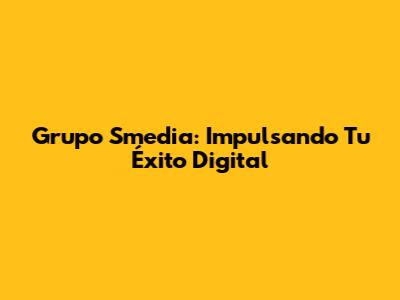 Grupo Smedia: Impulsando Tu Éxito Digital