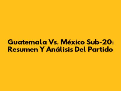 Guatemala Vs. México Sub-20: Resumen Y Análisis Del Partido