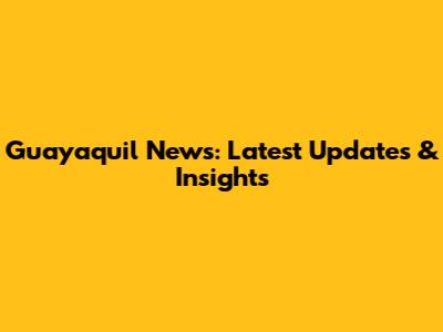 Guayaquil News: Latest Updates & Insights