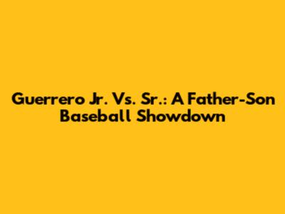 Guerrero Jr. Vs. Sr.: A Father-Son Baseball Showdown