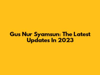 Gus Nur Syamsun: The Latest Updates In 2023