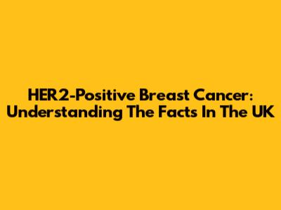 HER2-Positive Breast Cancer: Understanding The Facts In The UK