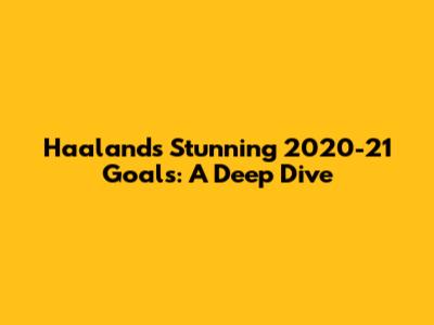 Haaland's Stunning 2020-21 Goals: A Deep Dive