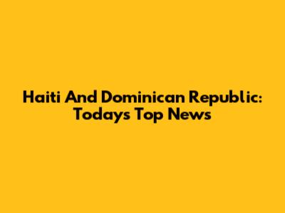 Haiti And Dominican Republic: Today's Top News