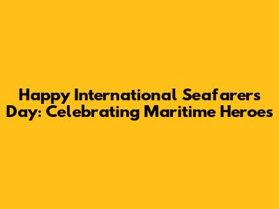 Happy International Seafarers Day: Celebrating Maritime Heroes