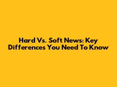 Hard Vs. Soft News: Key Differences You Need To Know