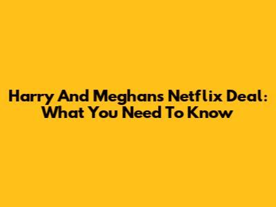 Harry And Meghan's Netflix Deal: What You Need To Know