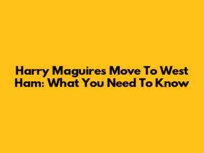 Harry Maguire's Move To West Ham: What You Need To Know
