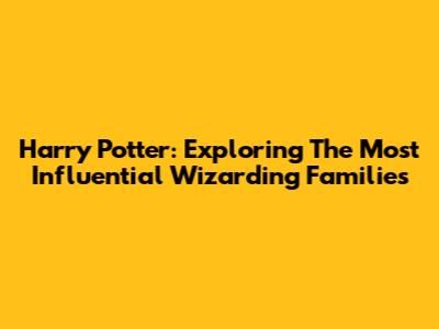Harry Potter: Exploring The Most Influential Wizarding Families