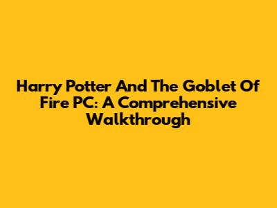 Harry Potter And The Goblet Of Fire PC: A Comprehensive Walkthrough