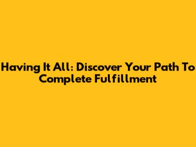 Having It All: Discover Your Path To Complete Fulfillment