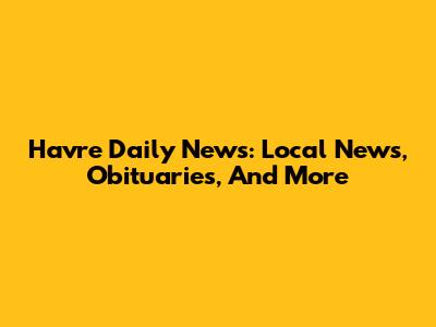 Havre Daily News: Local News, Obituaries, And More