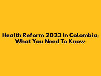 Health Reform 2023 In Colombia: What You Need To Know