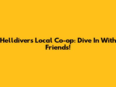 Helldivers Local Co-op: Dive In With Friends!