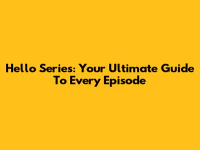 Hello Series: Your Ultimate Guide To Every Episode
