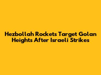 Hezbollah Rockets Target Golan Heights After Israeli Strikes