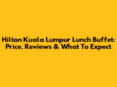 Hilton Kuala Lumpur Lunch Buffet: Price, Reviews & What To Expect