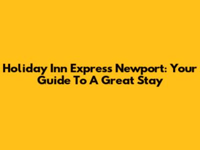Holiday Inn Express Newport: Your Guide To A Great Stay