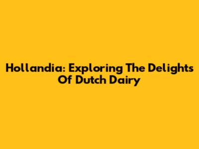 Hollandia: Exploring The Delights Of Dutch Dairy