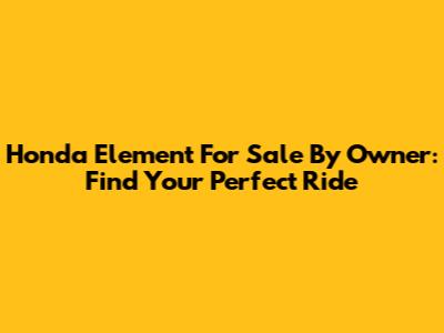 Honda Element For Sale By Owner: Find Your Perfect Ride