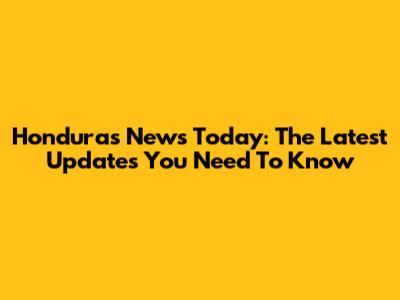 Honduras News Today: The Latest Updates You Need To Know