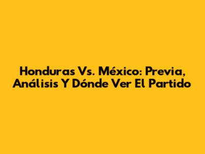 Honduras Vs. México: Previa, Análisis Y Dónde Ver El Partido