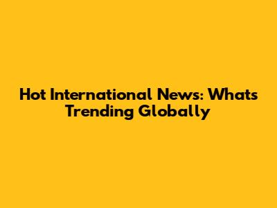 Hot International News: What's Trending Globally