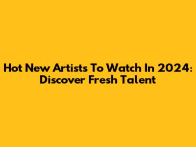 Hot New Artists To Watch In 2024: Discover Fresh Talent
