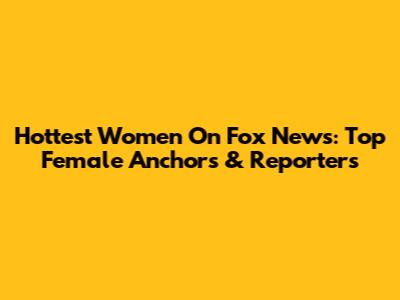 Hottest Women On Fox News: Top Female Anchors & Reporters