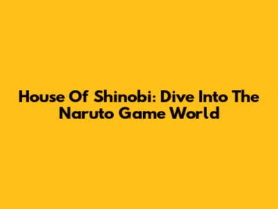House Of Shinobi: Dive Into The Naruto Game World